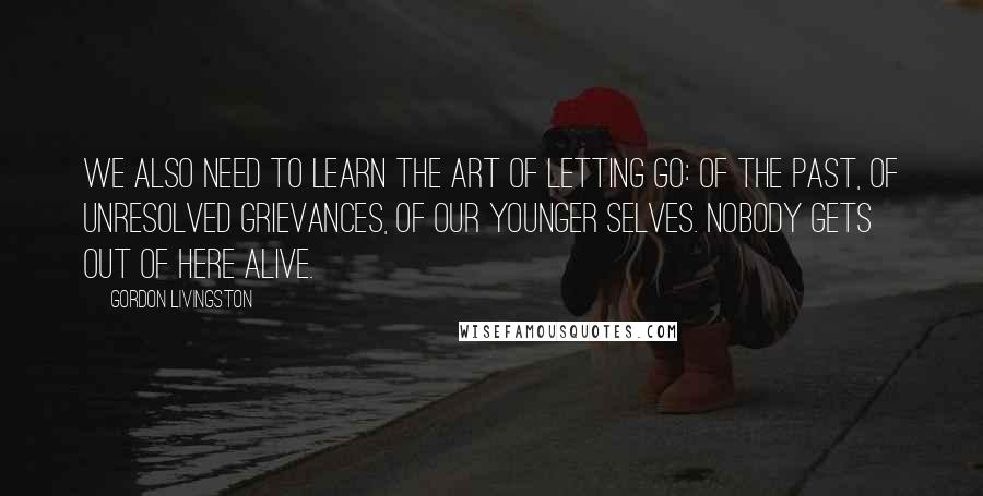 Gordon Livingston Quotes: We also need to learn the art of letting go: of the past, of unresolved grievances, of our younger selves. Nobody gets out of here alive.