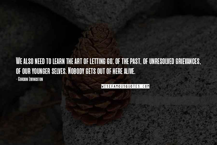 Gordon Livingston Quotes: We also need to learn the art of letting go: of the past, of unresolved grievances, of our younger selves. Nobody gets out of here alive.