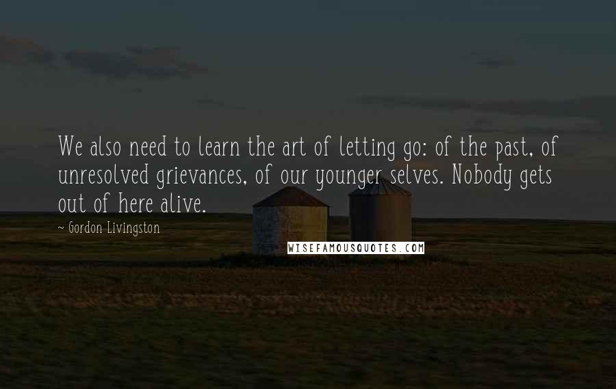 Gordon Livingston Quotes: We also need to learn the art of letting go: of the past, of unresolved grievances, of our younger selves. Nobody gets out of here alive.