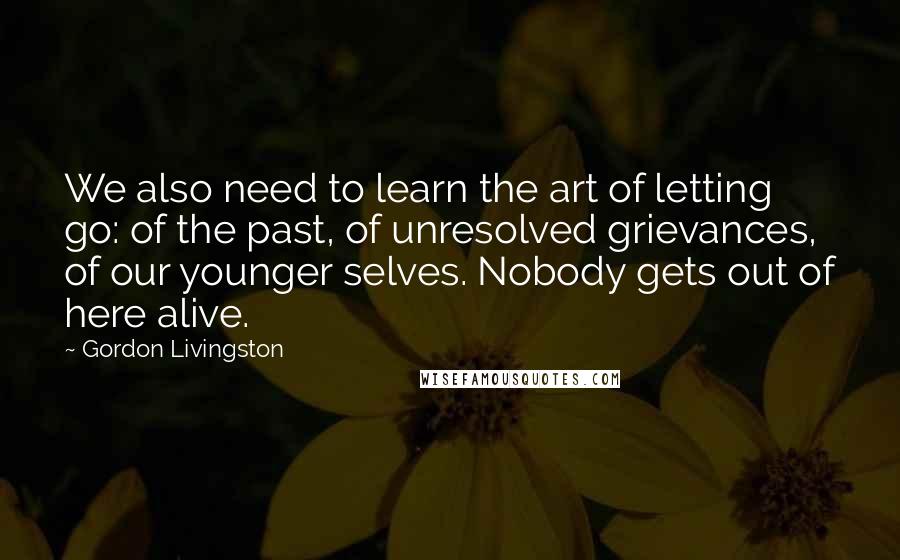 Gordon Livingston Quotes: We also need to learn the art of letting go: of the past, of unresolved grievances, of our younger selves. Nobody gets out of here alive.
