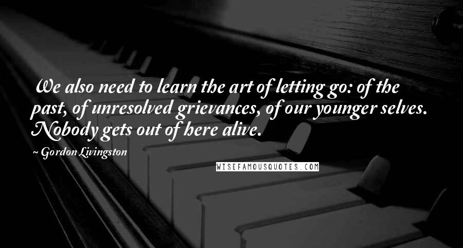 Gordon Livingston Quotes: We also need to learn the art of letting go: of the past, of unresolved grievances, of our younger selves. Nobody gets out of here alive.