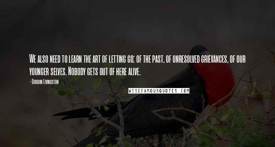 Gordon Livingston Quotes: We also need to learn the art of letting go: of the past, of unresolved grievances, of our younger selves. Nobody gets out of here alive.