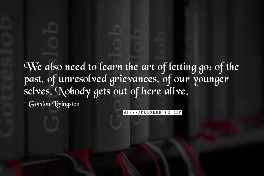 Gordon Livingston Quotes: We also need to learn the art of letting go: of the past, of unresolved grievances, of our younger selves. Nobody gets out of here alive.
