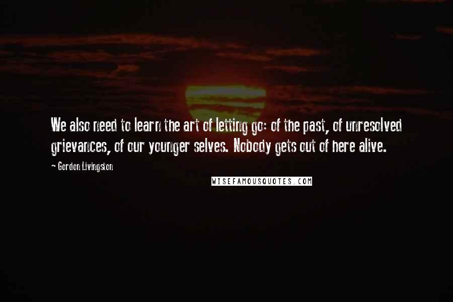 Gordon Livingston Quotes: We also need to learn the art of letting go: of the past, of unresolved grievances, of our younger selves. Nobody gets out of here alive.