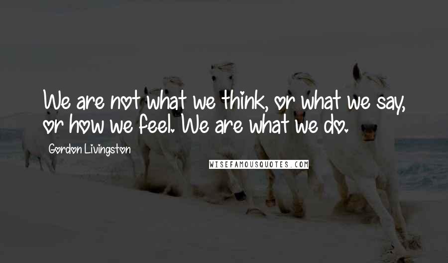 Gordon Livingston Quotes: We are not what we think, or what we say, or how we feel. We are what we do.