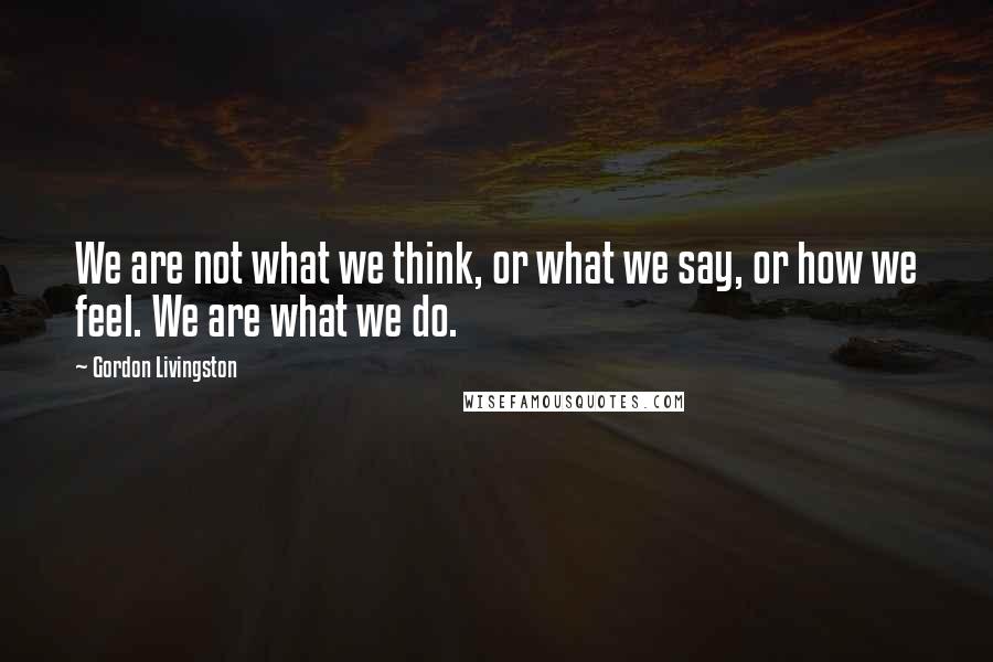 Gordon Livingston Quotes: We are not what we think, or what we say, or how we feel. We are what we do.