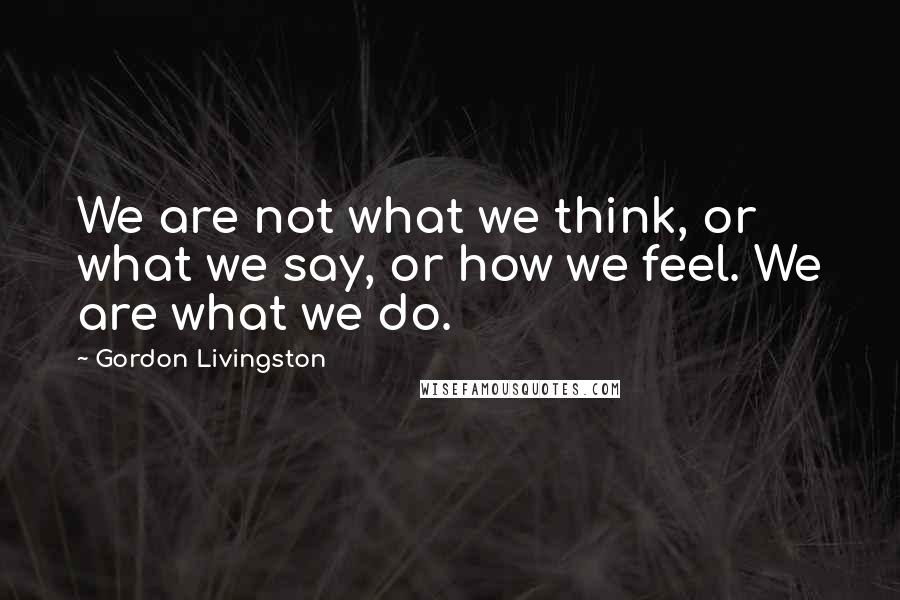 Gordon Livingston Quotes: We are not what we think, or what we say, or how we feel. We are what we do.