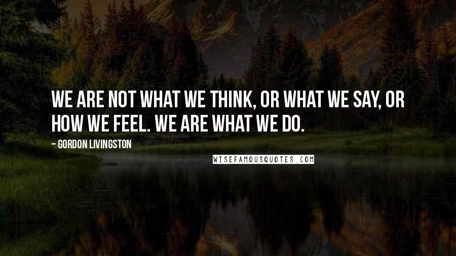 Gordon Livingston Quotes: We are not what we think, or what we say, or how we feel. We are what we do.