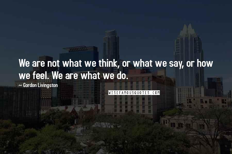 Gordon Livingston Quotes: We are not what we think, or what we say, or how we feel. We are what we do.