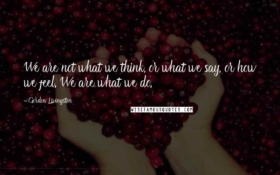 Gordon Livingston Quotes: We are not what we think, or what we say, or how we feel. We are what we do.