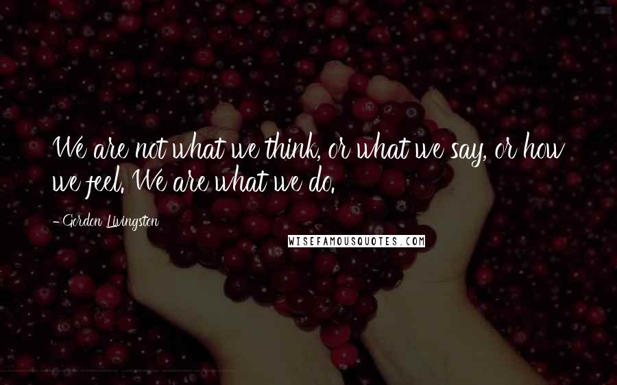 Gordon Livingston Quotes: We are not what we think, or what we say, or how we feel. We are what we do.