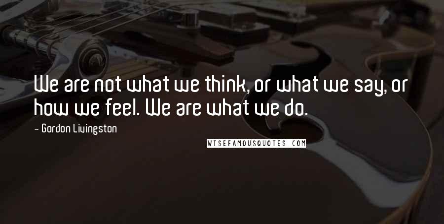 Gordon Livingston Quotes: We are not what we think, or what we say, or how we feel. We are what we do.
