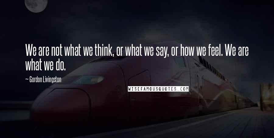 Gordon Livingston Quotes: We are not what we think, or what we say, or how we feel. We are what we do.