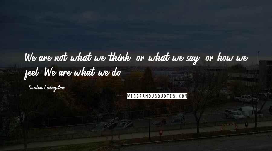 Gordon Livingston Quotes: We are not what we think, or what we say, or how we feel. We are what we do.