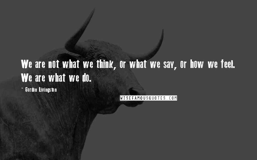 Gordon Livingston Quotes: We are not what we think, or what we say, or how we feel. We are what we do.