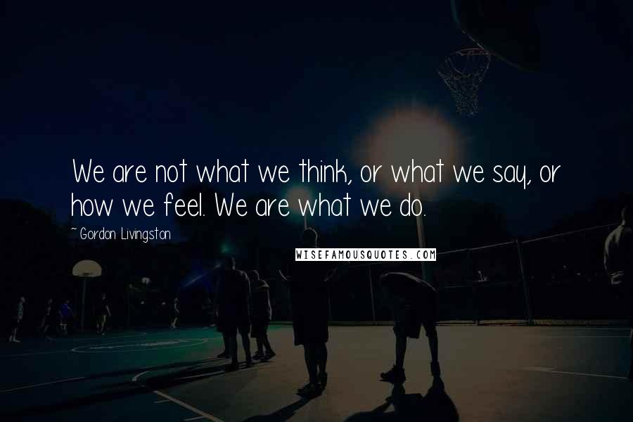 Gordon Livingston Quotes: We are not what we think, or what we say, or how we feel. We are what we do.