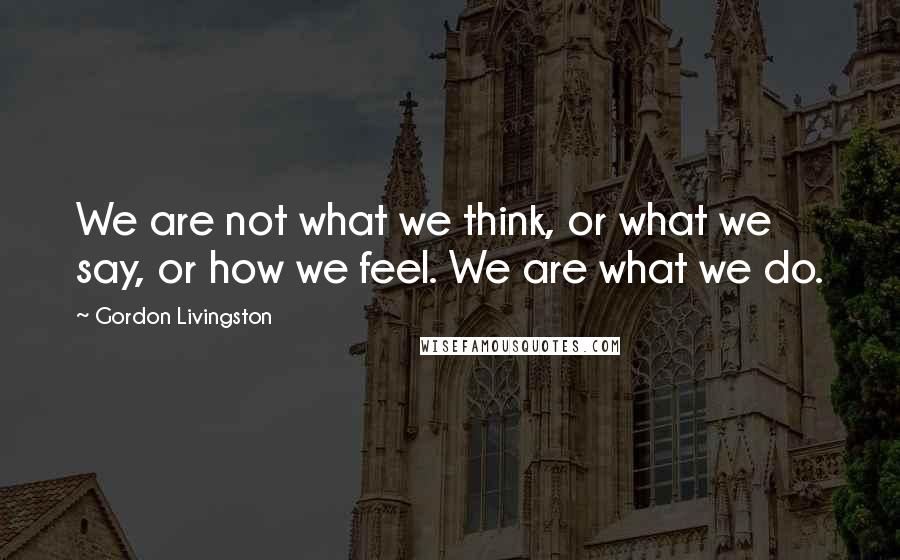 Gordon Livingston Quotes: We are not what we think, or what we say, or how we feel. We are what we do.