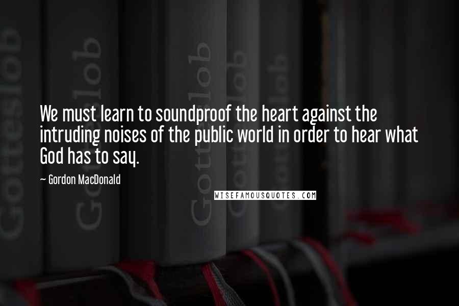 Gordon MacDonald Quotes: We must learn to soundproof the heart against the intruding noises of the public world in order to hear what God has to say.