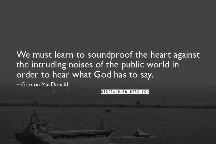 Gordon MacDonald Quotes: We must learn to soundproof the heart against the intruding noises of the public world in order to hear what God has to say.