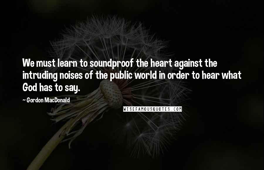 Gordon MacDonald Quotes: We must learn to soundproof the heart against the intruding noises of the public world in order to hear what God has to say.