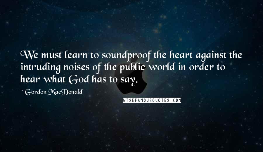 Gordon MacDonald Quotes: We must learn to soundproof the heart against the intruding noises of the public world in order to hear what God has to say.