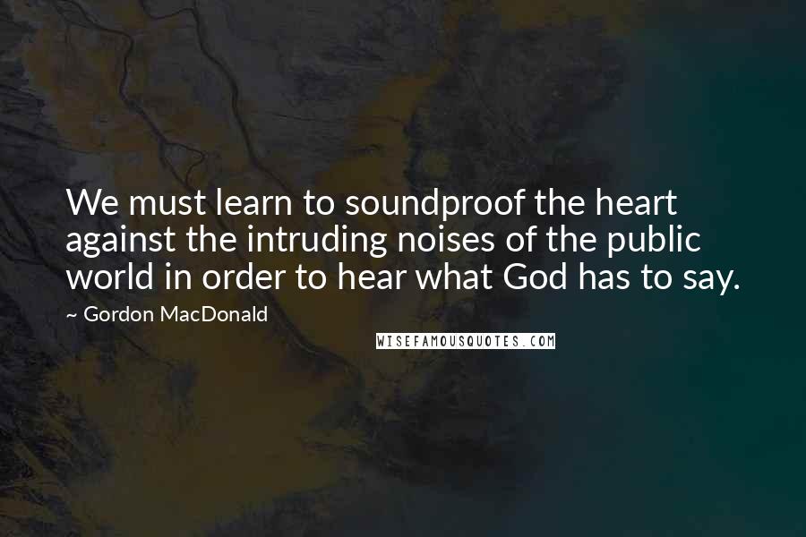 Gordon MacDonald Quotes: We must learn to soundproof the heart against the intruding noises of the public world in order to hear what God has to say.