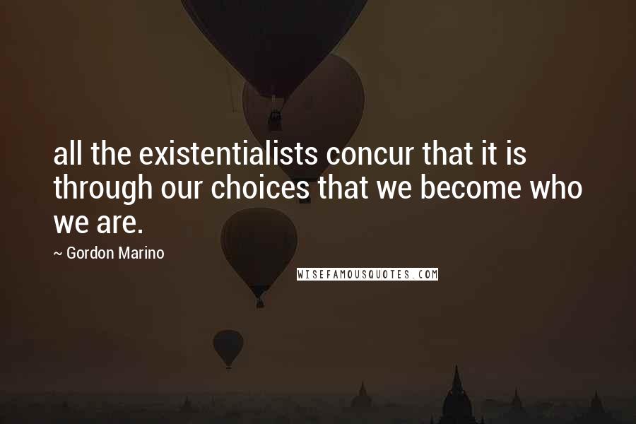 Gordon Marino Quotes: all the existentialists concur that it is through our choices that we become who we are.