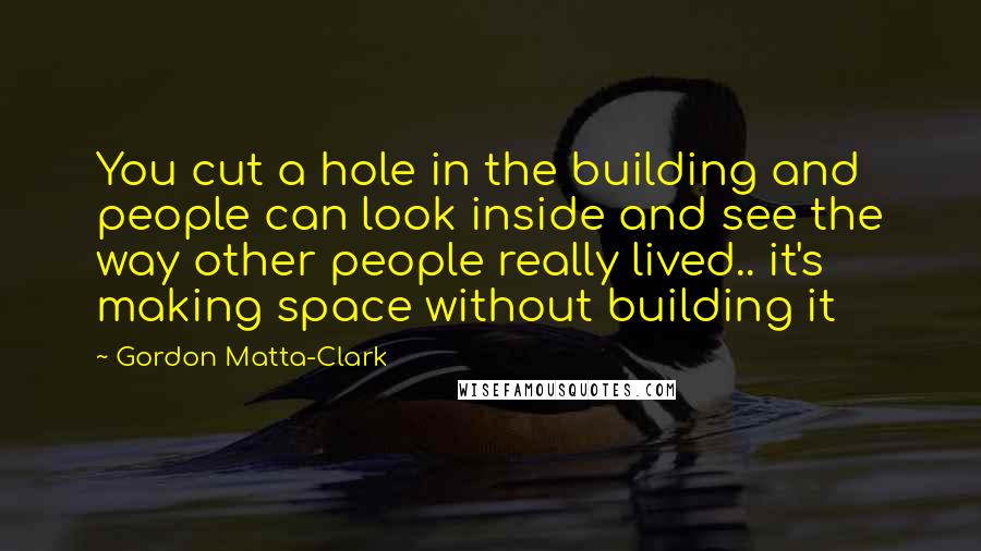 Gordon Matta-Clark Quotes: You cut a hole in the building and people can look inside and see the way other people really lived.. it's making space without building it