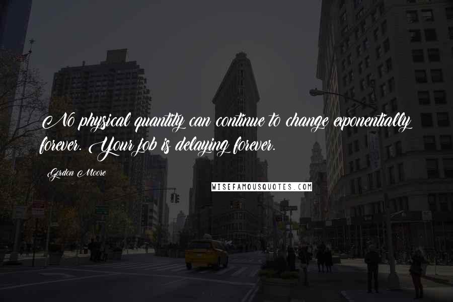 Gordon Moore Quotes: No physical quantity can continue to change exponentially forever. Your job is delaying forever.