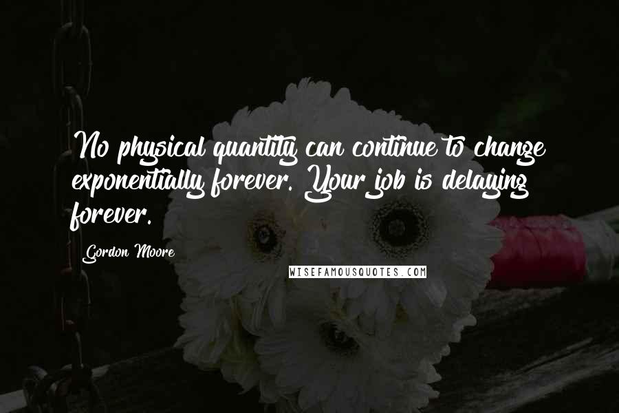 Gordon Moore Quotes: No physical quantity can continue to change exponentially forever. Your job is delaying forever.