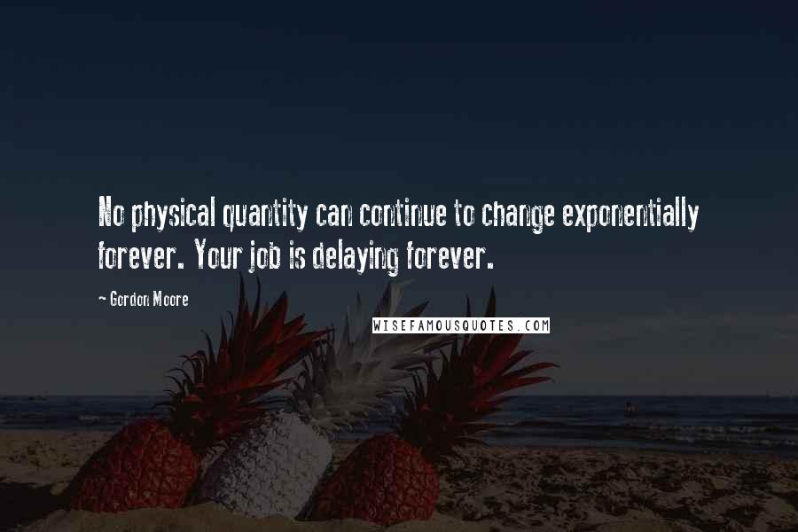 Gordon Moore Quotes: No physical quantity can continue to change exponentially forever. Your job is delaying forever.