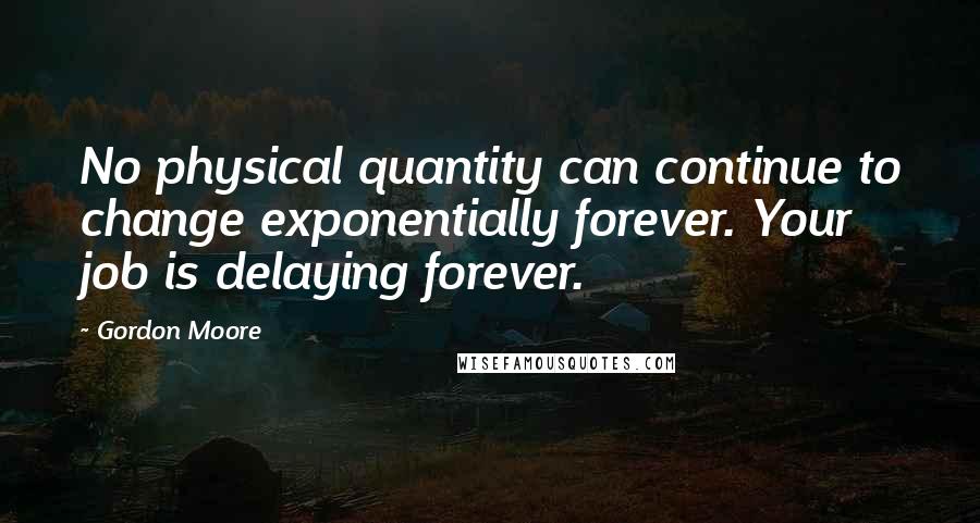 Gordon Moore Quotes: No physical quantity can continue to change exponentially forever. Your job is delaying forever.