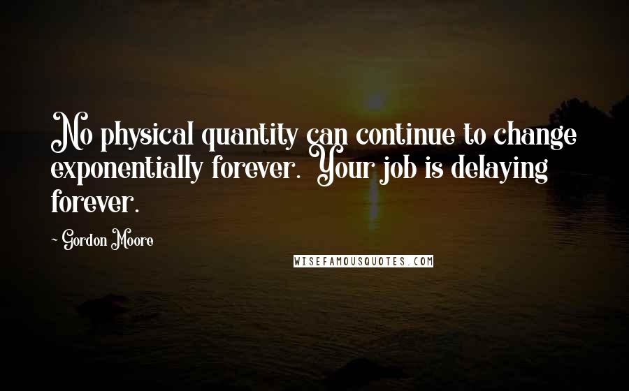 Gordon Moore Quotes: No physical quantity can continue to change exponentially forever. Your job is delaying forever.