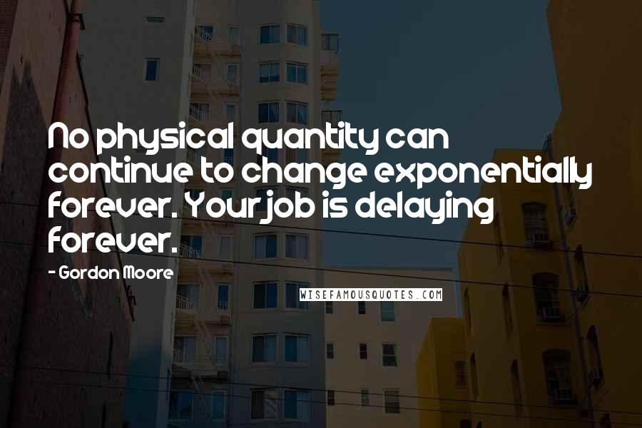 Gordon Moore Quotes: No physical quantity can continue to change exponentially forever. Your job is delaying forever.