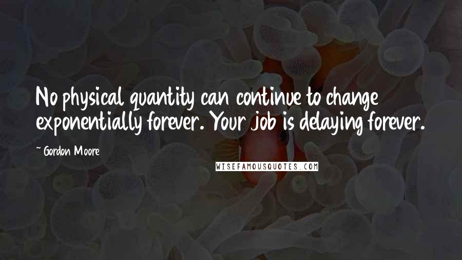 Gordon Moore Quotes: No physical quantity can continue to change exponentially forever. Your job is delaying forever.