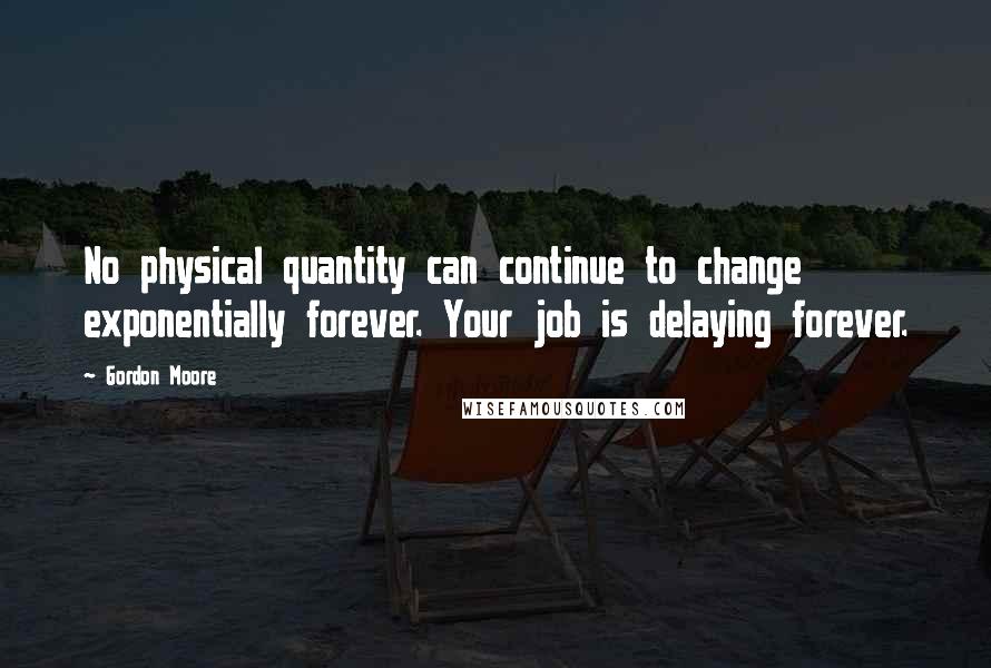 Gordon Moore Quotes: No physical quantity can continue to change exponentially forever. Your job is delaying forever.