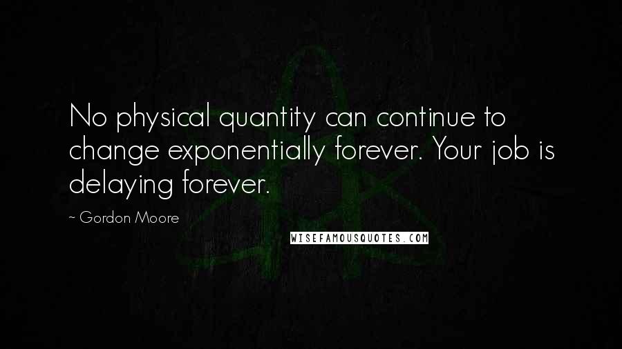 Gordon Moore Quotes: No physical quantity can continue to change exponentially forever. Your job is delaying forever.