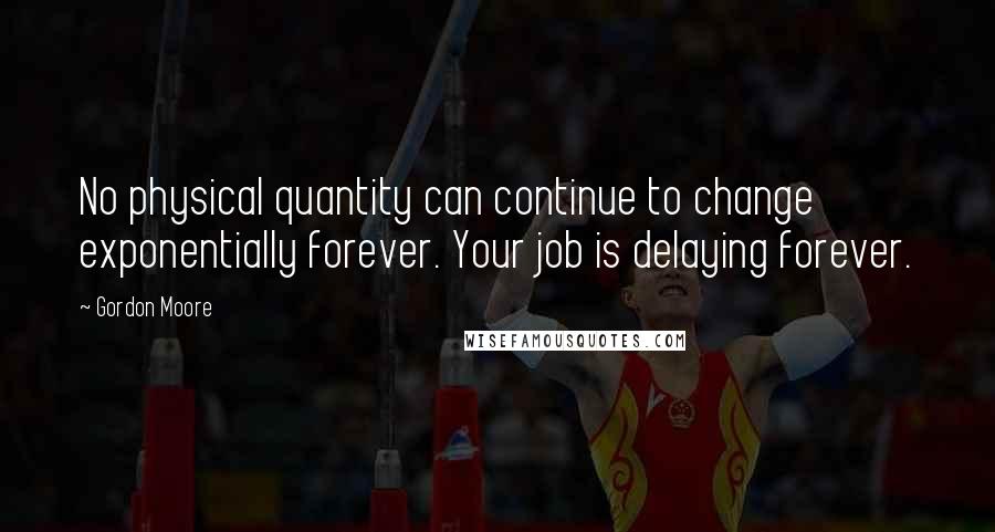 Gordon Moore Quotes: No physical quantity can continue to change exponentially forever. Your job is delaying forever.