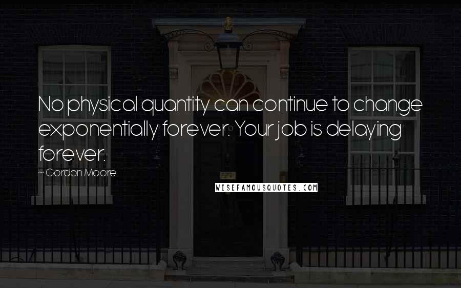 Gordon Moore Quotes: No physical quantity can continue to change exponentially forever. Your job is delaying forever.