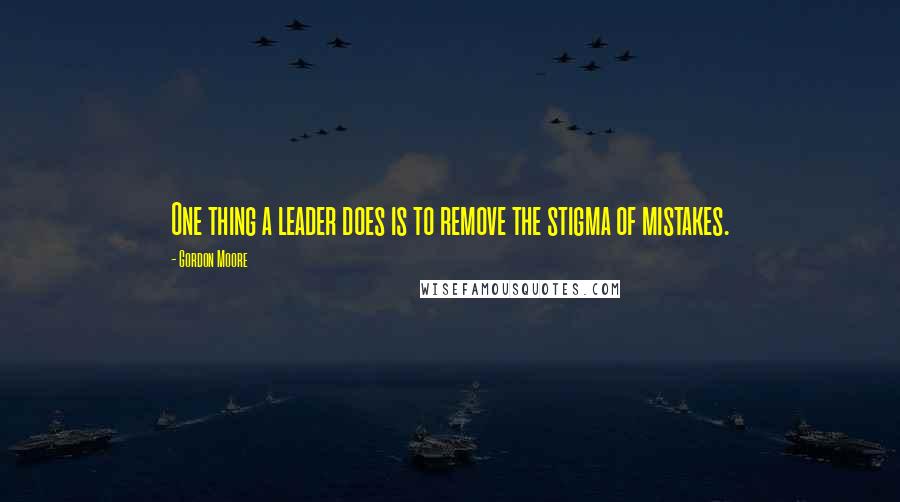 Gordon Moore Quotes: One thing a leader does is to remove the stigma of mistakes.