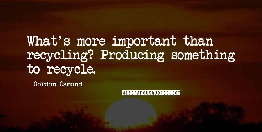 Gordon Osmond Quotes: What's more important than recycling? Producing something to recycle.