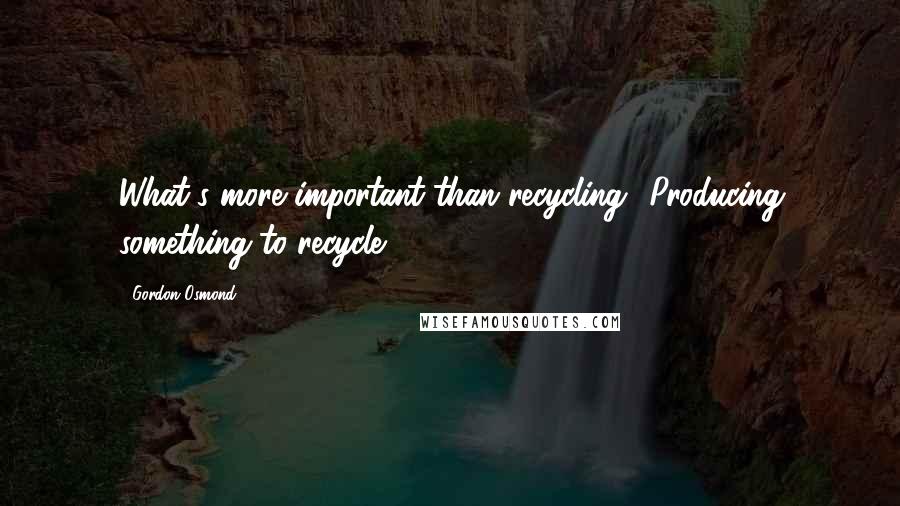 Gordon Osmond Quotes: What's more important than recycling? Producing something to recycle.