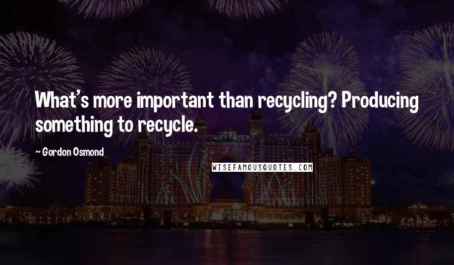 Gordon Osmond Quotes: What's more important than recycling? Producing something to recycle.