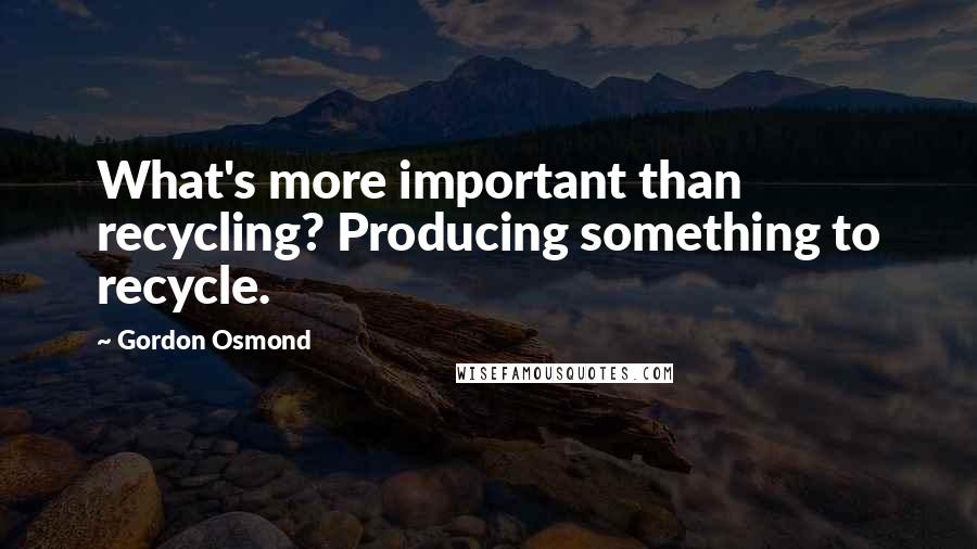 Gordon Osmond Quotes: What's more important than recycling? Producing something to recycle.