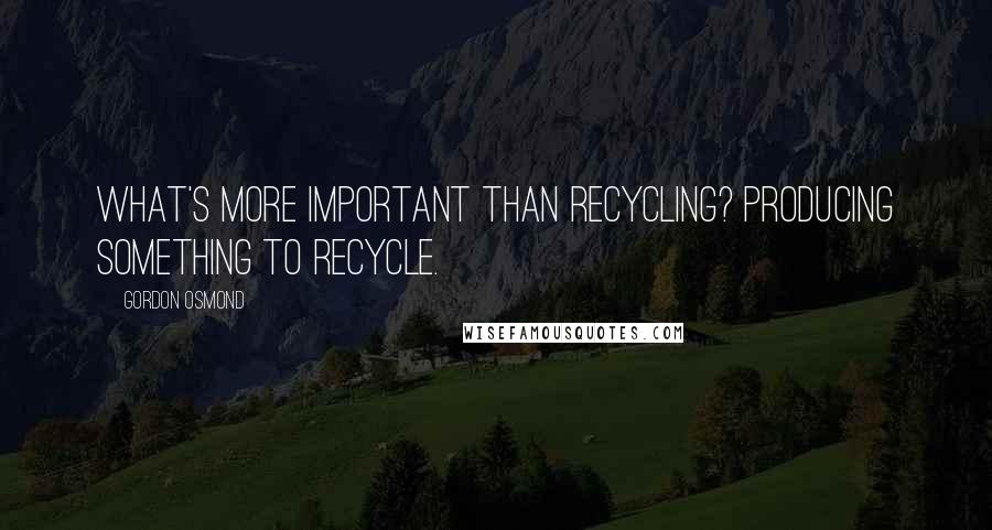 Gordon Osmond Quotes: What's more important than recycling? Producing something to recycle.