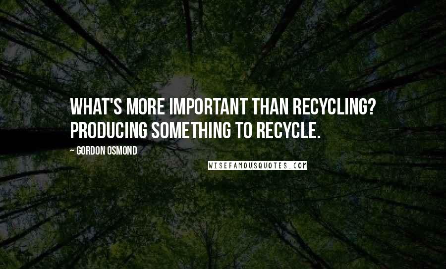 Gordon Osmond Quotes: What's more important than recycling? Producing something to recycle.