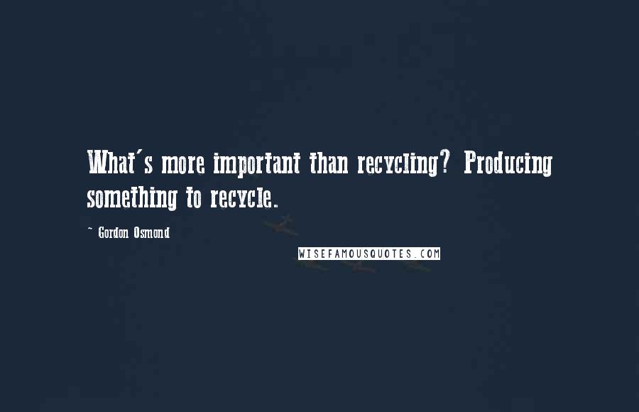 Gordon Osmond Quotes: What's more important than recycling? Producing something to recycle.