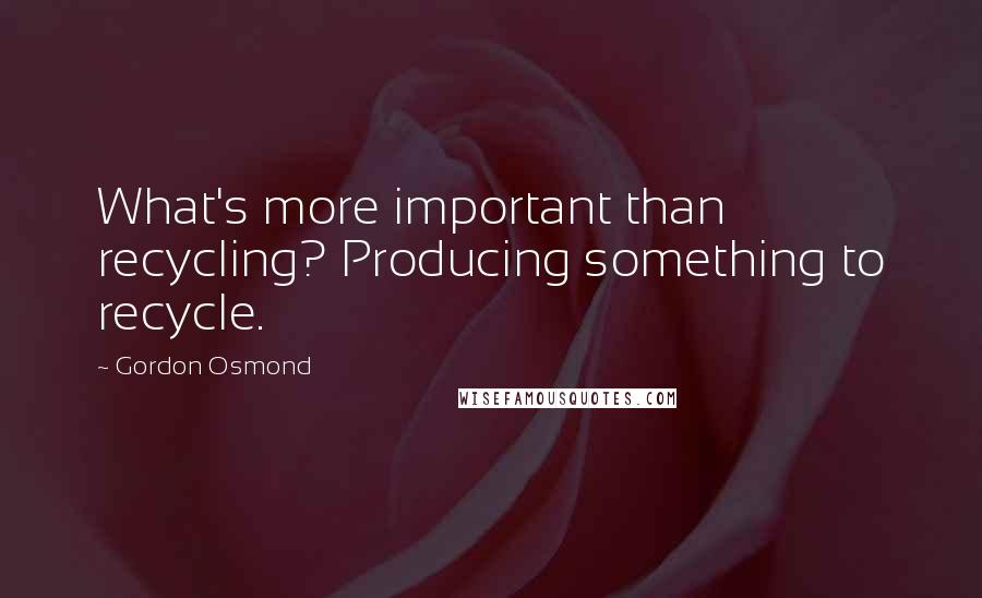 Gordon Osmond Quotes: What's more important than recycling? Producing something to recycle.