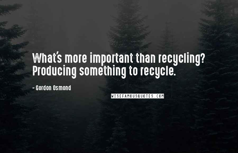 Gordon Osmond Quotes: What's more important than recycling? Producing something to recycle.