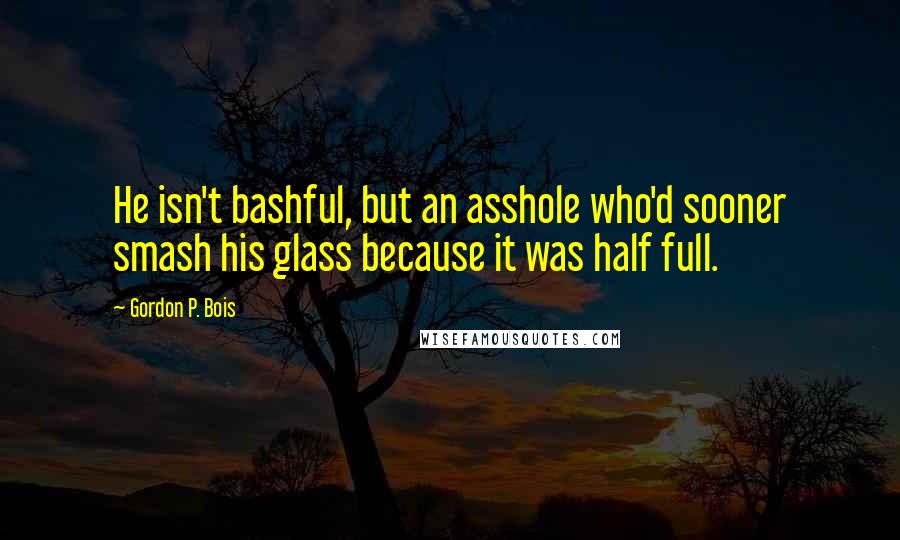 Gordon P. Bois Quotes: He isn't bashful, but an asshole who'd sooner smash his glass because it was half full.